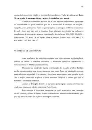 302
sistema de transporte da cidade, as respostas foram unânimes. Todos acreditam que Porto
Alegre precisa de um novo sistema e alguns deram ênfase para a copa.
A intenção desta última pesquisa foi, se caso houvesse problemas na legibilidade
ou leiturabilidade da placa, verificar qual era a necessidade de mudança em relação à
tipografia, cores, entre outros. Notou-se que nesta placa os principais problemas eram os tons
de azul e roxo, que logo após a pesquisa, foram alterados, com intuito de melhorar o
entendimento da informação. Antes as especificações do azul eram: C80; M25; Y0; K20, e
do roxo eram: C50, M90; Y0; K0. Após a alteração, as cores ficaram: Azul – C90; M 0; Y 0;
K15. Roxo – C40, M0; Y90; K0.
7.9 DESENHO DE CONSTRUÇÃO
Após a definição dos materiais adequados para todo o sistema, incluindo placas,
pinturas de ônibus e materiais adicionais, é necessário especificar corretamente e
minuciosamente os detalhes de cada elemento.
O desenho de construção facilita a reprodução dos modelos criados. Também
auxilia na padronização dos layouts, para que eles nunca fujam da identidade proposta,
independente da necessidade. Este capítulo é importante porque mostra para quem for seguir
com o projeto, como que as placas e outros materiais compõem o sistema para que se
mantenha a unidade de elementos.
Abaixo, as definições de todos os elementos que compõe o sistema informacional
criado para o transporte público coletivo de Porto Alegre.
Primeiramente é importante demonstrar os grids construtivos dos elementos
iniciais (símbolo, formato de linhas, formato de itinerários e formato de tabela horária), para
que, seja possível adapta-los às placas criadas para o sistema.
 
