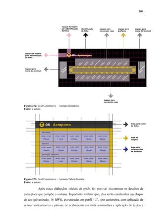 304
Figura 272: Grid Construtivo – Formato Itinerários
Fonte: a autora
Figura 273: Grid Construtivo – Formato Tabela Horária
Fonte: a autora
Após essas definições iniciais de grids, foi possível discriminar os detalhes de
cada placa que compõe o sistema. Importante lembrar que, elas serão construídas em chapas
de aço galvanizado, 18 BWG, estruturadas em perfil “L”, tipo cantoneira, com aplicação de
primer anticorrosivo e pintura de acabamento em tinta automotiva e aplicação de textos e
 