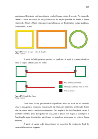 305
legendas em lâminas de vinil auto adesivo produzidos por plotter de recorte. As placas são
fixadas a fustes em tubos de aço galvanizados, de seção quadrada de 60mm x 60mm
(menores) e 80mm x 80mm (maiores). Esses tubos pode ser de diferentes seções: quadrado,
retangular ou circular.
Figura 274: Tipos de seção – tubos de fixação
Fonte: a autora
A seção definida para este projeto é a quadrada. A seguir é possível visualizar
como as chapas serão fixadas nos fustes:
Figura 275: Fixação das placas
Fonte: a autora
Estes fustes de aço galvanizado acompanham a altura da placa, na sua extensão
total, ou seja, para as placas que medem 2,8m de altura, será necessária a utilização de um
tubo da mesma altura, e assim sucessivamente. Para as placas de identificação de parada é
utilizado o modelo preso por apenas um lado, para as placas com mapas, a utilização é a
fixação pelas duas faces (ambos são fixados por parafusos, como pode ser visto na figura
anterior).
A partir de agora serão demonstrados os elementos da composição final do
sistema informacional proposto:
 