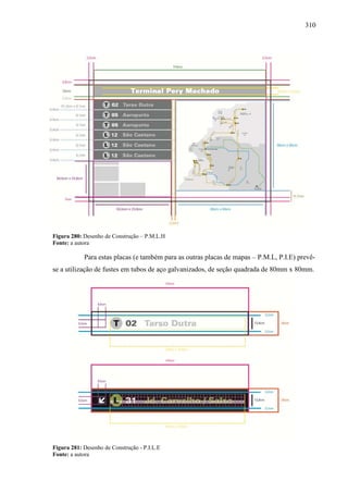 310
Figura 280: Desenho de Construção – P.M.L.H
Fonte: a autora
Para estas placas (e também para as outras placas de mapas – P.M.L, P.I.E) prevê-
se a utilização de fustes em tubos de aço galvanizados, de seção quadrada de 80mm x 80mm.
Figura 281: Desenho de Construção - P.I.L.E
Fonte: a autora
 