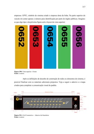 317
empresas: EPTC, símbolo do sistema criado e empresa dona da linha. Na parte superior do
veículo irá conter apenas o número para identificação por parte de órgãos públicos. Imagina-
se que algo tipo o da próxima figura será o layout da vista superior:
Figura 290: Vista superior - Frotas
Fonte: a autora
Após as definições de desenho de construção de todos os elementos do sistema, é
possível finalizar com os materiais adicionais propostos. Veja a seguir o adesivo e o mapa
criados para completar a comunicação visual do padrão.
Figura 291: Grid Construtivo – Adesivo de Itinerários
Fonte: a autora
 