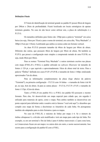 319
Definições Finais
O Totem de identificação de terminal grande no padrão 01 possui 40cm de largura
por 280cm e 20cm de profundidade. Ficará localizada em locais estratégicos de apenas
terminais grandes. No caso de não haver como utilizar este, a placa de substituição é a
P.I.T.G.
Os tamanhos definidos para fontes são: 250pt para a palavra “terminal” em caixa
baixa (ou seja, 10cm por 35cm) e para o nome do terminal, em caixa alta, “Pery Machado”, é
300pt (15cm por 110cm). Lembrando que ambos os nomes estão em formato vertical.
As duas P.I.T.G possuem tamanho de 60cm de largura por 80cm de altura.
Diferente das outras, que possuem 40cm de largura por 80cm de altura. Há também as
P.I.P.S, que possui a configuração mais simples e compreende metade de uma P.I.P.B, ou
seja, mede 40cm por 40cm.
Para os nomes “Terminal Pery Machado” e outros terminais escritos nas placas
com mapa (P.M.L.H e P.M.L) o padrão utilizado no software Illustrator de tamanho de
fontes é 124 pt, o que equivale a aproximadamente 10cm de altura total de texto. Para a
palavra “Ônibus” definida nos casos P.I.P e P.I.P.B, o tamanho de fonte é 160pt, totalizando
aproximados 7cm de altura.
Para as informações complementares da placa (logo abaixo da palavra
“Terminal”), na primeira configuração – P.I.T.G com 16 linhas – o tamanho de fonte é de 84
pt, ou seja, 4cm de altura. Já para as outras placas – P.I.T.G, P.I.T.P e P.I.P, o tamanho de
fonte é 115pt, 4,5cm de altura.
Tanto a P.M.L.H (no padrão 01) e a P.M.L (no padrão 02) possuem o mesmo
formato. Para elas, foi desenvolvido um mapa especial para cidade que, em seguida é
utilizado para materiais de apoio, como o mapa. Para ambos também se desenvolveu um
ponto especial para delimitar onde o usuário está (o famoso “você está aqui”) e desenhos que
compõe esse mapa de forma a discriminar os itinerários de cada linha. Os pictogramas
também são adaptados para os dois formatos e para os mapas.
No caso da P.M.L.H, o máximo de linhas por mapa é 6. Se o número de
ônibus ultrapassar 6, a divisão será modificada e terá um mapa para cada tipo de linha. Por
exemplo, se em um terminal o fim da linha é para 6 ônibus transversais e 2 para zona leste,
os 6 transversais ficam em um mapa e os outros dois em outro, e assim sucessivamente. Isso
ocorre para a configuração do padrão 02 com a P.M.L.
 