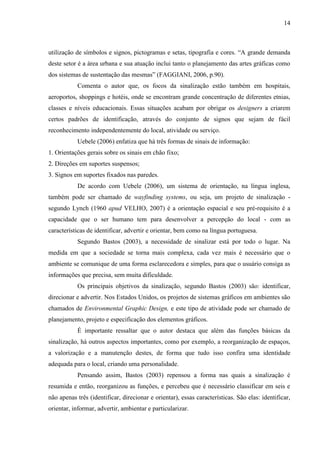14
utilização de símbolos e signos, pictogramas e setas, tipografia e cores. “A grande demanda
deste setor é a área urbana e sua atuação inclui tanto o planejamento das artes gráficas como
dos sistemas de sustentação das mesmas” (FAGGIANI, 2006, p.90).
Comenta o autor que, os focos da sinalização estão também em hospitais,
aeroportos, shoppings e hotéis, onde se encontram grande concentração de diferentes etnias,
classes e níveis educacionais. Essas situações acabam por obrigar os designers a criarem
certos padrões de identificação, através do conjunto de signos que sejam de fácil
reconhecimento independentemente do local, atividade ou serviço.
Uebele (2006) enfatiza que há três formas de sinais de informação:
1. Orientações gerais sobre os sinais em chão fixo;
2. Direções em suportes suspensos;
3. Signos em suportes fixados nas paredes.
De acordo com Uebele (2006), um sistema de orientação, na língua inglesa,
também pode ser chamado de wayfinding systems, ou seja, um projeto de sinalização -
segundo Lynch (1960 apud VELHO, 2007) é a orientação espacial e seu pré-requisito é a
capacidade que o ser humano tem para desenvolver a percepção do local - com as
características de identificar, advertir e orientar, bem como na língua portuguesa.
Segundo Bastos (2003), a necessidade de sinalizar está por todo o lugar. Na
medida em que a sociedade se torna mais complexa, cada vez mais é necessário que o
ambiente se comunique de uma forma esclarecedora e simples, para que o usuário consiga as
informações que precisa, sem muita dificuldade.
Os principais objetivos da sinalização, segundo Bastos (2003) são: identificar,
direcionar e advertir. Nos Estados Unidos, os projetos de sistemas gráficos em ambientes são
chamados de Environmental Graphic Design, e este tipo de atividade pode ser chamado de
planejamento, projeto e especificação dos elementos gráficos.
É importante ressaltar que o autor destaca que além das funções básicas da
sinalização, há outros aspectos importantes, como por exemplo, a reorganização de espaços,
a valorização e a manutenção destes, de forma que tudo isso confira uma identidade
adequada para o local, criando uma personalidade.
Pensando assim, Bastos (2003) repensou a forma nas quais a sinalização é
resumida e então, reorganizou as funções, e percebeu que é necessário classificar em seis e
não apenas três (identificar, direcionar e orientar), essas características. São elas: identificar,
orientar, informar, advertir, ambientar e particularizar.
 