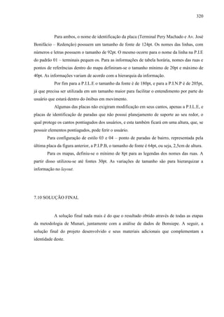 320
Para ambos, o nome de identificação da placa (Terminal Pery Machado e Av. José
Bonifácio – Redenção) possuem um tamanho de fonte de 124pt. Os nomes das linhas, com
números e letras possuem o tamanho de 92pt. O mesmo ocorre para o nome da linha na P.I.E
do padrão 01 – terminais pequen os. Para as informações de tabela horária, nomes das ruas e
pontos de referências dentro do mapa definiram-se o tamanho mínimo de 20pt e máximo de
40pt. As informações variam de acordo com a hierarquia da informação.
Por fim para a P.I.L.E o tamanho da fonte é de 180pt, e para a P.I.N.P é de 205pt,
já que precisa ser utilizada em um tamanho maior para facilitar o entendimento por parte do
usuário que estará dentro do ônibus em movimento.
Algumas das placas não exigiram modificação em seus cantos, apenas a P.I.L.E, e
placas de identificação de paradas que não possui planejamento de suporte ao seu redor, o
qual protege os cantos pontiagudos dos usuários, e esta também ficará em uma altura, que, se
possuir elementos pontiagudos, pode ferir o usuário.
Para configuração de estilo 03 e 04 – ponto de paradas de bairro, representada pela
última placa da figura anterior, a P.I.P.B, o tamanho de fonte é 64pt, ou seja, 2,5cm de altura.
Para os mapas, definiu-se o mínimo de 8pt para as legendas dos nomes das ruas. A
partir disso utilizou-se até fontes 30pt. As variações de tamanho são para hierarquizar a
informação no layout.
7.10 SOLUÇÃO FINAL
A solução final nada mais é do que o resultado obtido através de todas as etapas
da metodologia de Munari, juntamente com a análise de dados de Bonsiepe. A seguir, a
solução final do projeto desenvolvido e seus materiais adicionais que complementam a
identidade deste.
 