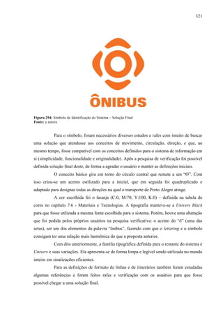 321
Figura 294: Símbolo de Identificação do Sistema – Solução Final
Fonte: a autora
Para o símbolo, foram necessários diversos estudos e rafes com intuito de buscar
uma solução que atendesse aos conceitos de movimento, circulação, direção, e que, ao
mesmo tempo, fosse compatível com os conceitos definidos para o sistema de informação em
si (simplicidade, funcionalidade e originalidade). Após a pesquisa de verificação foi possível
definida solução final deste, de forma a agradar o usuário e manter as definições iniciais.
O conceito básico gira em torno do círculo central que remete a um “O”. Com
isso criou-se um acento estilizado para a inicial, que em seguida foi quadruplicado e
adaptado para designar todas as direções na qual o transporte de Porto Alegre atinge.
A cor escolhida foi o laranja (C:0, M:70, Y:100, K:0) – definida na tabela de
cores no capítulo 7.6 - Materiais e Tecnologias. A tipografia manteve-se a Univers Black
para que fosse utilizada a mesma fonte escolhida para o sistema. Porém, houve uma alteração
que foi pedida pelos próprios usuários na pesquisa verificativa: o acento do “ô” (uma das
setas), ser um dos elementos da palavra “ônibus”, fazendo com que o lettering e o símbolo
consigam ter uma relação mais harmônica do que a proposta anterior.
Com dito anteriormente, a família tipográfica definida para o restante do sistema é
Univers e suas variações. Ela apresenta-se de forma limpa e legível sendo utilizada no mundo
inteiro em sinalizações eficientes.
Para as definições de formato de linhas e de itinerários também foram estudadas
algumas referências e foram feitos rafes e verificação com os usuários para que fosse
possível chegar a uma solução final.
 