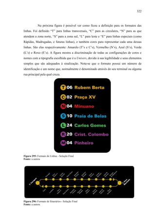 322
Na próxima figura é possível ver como ficou a definição para os formatos das
linhas. Foi definido “T” para linhas transversais, “C” para as circulares, “N” para as que
atendem a zona norte, “S” para a zona sul, “L” para leste e “E” para linhas especiais (como
Rápidas, Madrugadas, e futuras linhas), e também cores para representar cada uma dessas
linhas. São elas respectivamente: Amarelo (T’s e C’s), Vermelho (N’s), Azul (S’s), Verde
(L’s) e Roxo (E’s). A figura mostra a discriminação de todas as configurações de cores e
nomes com a tipografia escolhida que é a Univers, devido à sua legibilidade e seus elementos
simples que são adequados à sinalização. Nota-se que o formato possui um número de
identificação e um nome que, normalmente é denominado através do seu terminal ou alguma
rua principal pela qual cruza.
Figura 295: Formato de Linhas - Solução Final
Fonte: a autora
Figura 296: Formato de Itinerários - Solução Final
Fonte: a autora
 