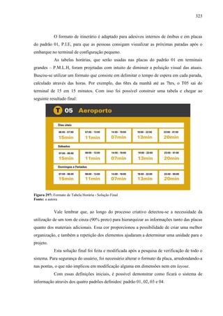 323
O formato de itinerário é adaptado para adesivos internos de ônibus e em placas
do padrão 01, P.I.E, para que as pessoas consigam visualizar as próximas paradas após o
embarque no terminal de configuração pequeno.
As tabelas horárias, que serão usadas nas placas do padrão 01 em terminais
grandes – P.M.L.H, foram projetadas com intuito de diminuir a poluição visual das atuais.
Buscou-se utilizar um formato que consiste em delimitar o tempo de espera em cada parada,
calculado através das horas. Por exemplo, das 6hrs da manhã até as 7hrs, o T05 sai do
terminal de 15 em 15 minutos. Com isso foi possível construir uma tabela e chegar ao
seguinte resultado final:
Figura 297: Formato de Tabela Horária - Solução Final
Fonte: a autora
Vale lembrar que, ao longo do processo criativo detectou-se a necessidade da
utilização de um tom de cinza (90% preto) para hierarquizar as informações tanto das placas
quanto dos materiais adicionais. Essa cor proporcionou a possibilidade de criar uma melhor
organização, e também a repetição dos elementos ajudaram a determinar uma unidade para o
projeto.
Esta solução final foi feita e modificada após a pesquisa de verificação de todo o
sistema. Para segurança do usuário, foi necessário alterar o formato da placa, arredondando-a
nas pontas, o que não implicou em modificação alguma em dimensões nem em layout.
Com essas definições iniciais, é possível demonstrar como ficará o sistema de
informação através dos quatro padrões definidos: padrão 01, 02, 03 e 04.
 