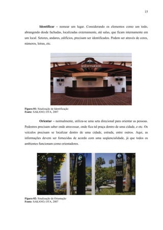 15
Identificar – nomear um lugar. Considerando os elementos como um todo,
abrangendo desde fachadas, localizadas externamente, até salas, que ficam internamente em
um local. Setores, andares, edifícios, precisam ser identificados. Podem ser através de cores,
números, letras, etc.
Figura 01: Sinalização de Identificação
Fonte: SAKANO; OTA, 2007
Orientar – normalmente, utiliza-se uma seta direcional para orientar as pessoas.
Pedestres precisam saber onde atravessar, onde fica tal praça dentro de uma cidade, e etc. Os
veículos precisam se localizar dentro de uma cidade, estrada, entre outros. Aqui, as
informações devem ser fornecidas de acordo com uma seqüencialidade, já que todos os
ambientes funcionam como orientadores.
Figura 02: Sinalização de Orientação
Fonte: SAKANO; OTA, 2007
 