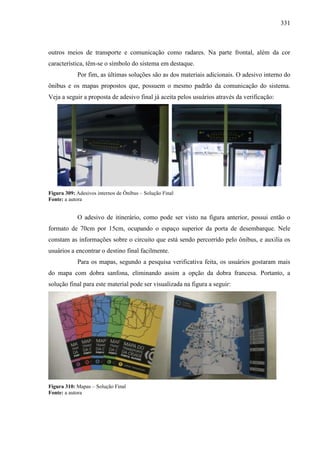 331
outros meios de transporte e comunicação como radares. Na parte frontal, além da cor
característica, têm-se o símbolo do sistema em destaque.
Por fim, as últimas soluções são as dos materiais adicionais. O adesivo interno do
ônibus e os mapas propostos que, possuem o mesmo padrão da comunicação do sistema.
Veja a seguir a proposta de adesivo final já aceita pelos usuários através da verificação:
Figura 309: Adesivos internos de Ônibus – Solução Final
Fonte: a autora
O adesivo de itinerário, como pode ser visto na figura anterior, possui então o
formato de 70cm por 15cm, ocupando o espaço superior da porta de desembarque. Nele
constam as informações sobre o circuito que está sendo percorrido pelo ônibus, e auxilia os
usuários a encontrar o destino final facilmente.
Para os mapas, segundo a pesquisa verificativa feita, os usuários gostaram mais
do mapa com dobra sanfona, eliminando assim a opção da dobra francesa. Portanto, a
solução final para este material pode ser visualizada na figura a seguir:
Figura 310: Mapas – Solução Final
Fonte: a autora
 