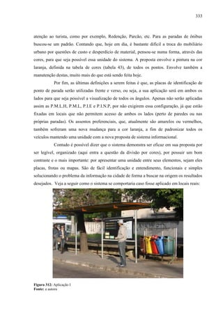 333
atenção ao turista, como por exemplo, Redenção, Parcão, etc. Para as paradas de ônibus
buscou-se um padrão. Contando que, hoje em dia, é bastante difícil a troca do mobiliário
urbano por questões de custo e desperdício de material, pensou-se numa forma, através das
cores, para que seja possível essa unidade do sistema. A proposta envolve a pintura na cor
laranja, definida na tabela de cores (tabela 43), de todos os pontos. Envolve também a
manutenção destas, muito mais do que está sendo feita hoje.
Por fim, as últimas definições a serem feitas é que, as placas de identificação de
ponto de parada serão utilizadas frente e verso, ou seja, a sua aplicação será em ambos os
lados para que seja possível a visualização de todos os ângulos. Apenas não serão aplicadas
assim as P.M.L.H, P.M.L, P.I.E e P.I.N.P, por não exigirem essa configuração, já que estão
fixadas em locais que não permitem acesso de ambos os lados (perto de paredes ou nas
próprias paradas). Os assentos preferenciais, que, atualmente são amarelos ou vermelhos,
também sofreram uma nova mudança para a cor laranja, a fim de padronizar todos os
veículos mantendo uma unidade com a nova proposta de sistema informacional.
Contudo é possível dizer que o sistema demonstra ser eficaz em sua proposta por
ser legível, organizado (aqui entra a questão da divisão por cores), por possuir um bom
contraste e o mais importante: por apresentar uma unidade entre seus elementos, sejam eles
placas, frotas ou mapas. São de fácil identificação e entendimento, funcionais e simples
solucionando o problema da informação na cidade de forma a buscar na origem os resultados
desejados. Veja a seguir como o sistema se comportaria caso fosse aplicado em locais reais:
Figura 312: Aplicação I
Fonte: a autora
 