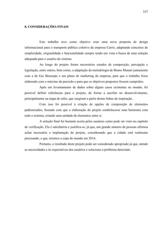 337
8. CONSIDERAÇÕES FINAIS
Este trabalho teve como objetivo criar uma nova proposta de design
informacional para o transporte público coletivo da empresa Carris, adaptando conceitos de
simplicidade, originalidade e funcionalidade sempre tendo em vista a busca de uma solução
adequada para o usuário do sistema.
Ao longo do projeto foram necessários estudos de composição, percepção e
legislação, entre outros, bem como, a adaptação da metodologia de Bruno Munari juntamente
com a de Gui Bonsiepe e um plano de marketing da empresa, para que o trabalho fosse
elaborado com o máximo de precisão e para que os objetivos propostos fossem cumpridos.
Após um levantamento de dados sobre alguns casos existentes no mundo, foi
possível definir referências para o projeto, de forma a auxiliar no desenvolvimento,
principalmente na etapa de rafes, que surgiram a partir destas linhas de inspiração.
Com isso foi possível à criação de opções de composição de elementos
padronizados, fazendo com que a elaboração do projeto estabelecesse uma harmonia com
todo o sistema, criando uma unidade de elementos entre si.
A solução final foi bastante aceita pelos usuários como pode ser visto no capítulo
de verificação. Ela é satisfatória e justifica-se, já que, um grande número de pessoas afirmou
achar necessária a implantação do projeto, considerando que a cidade está realmente
precisando, e que, teremos a copa do mundo em 2014.
Portanto, o resultado deste projeto pode ser considerado apropriado já que, atende
as necessidades e às expectativas dos usuários e soluciona o problema detectado.
 