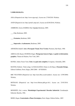 338
9. BIBLIOGRAFIA
AIGA (Disponível em: http://www.aiga.org/). Acesso em: 27/04/2010. Website.
ANTP (Disponível em: http://portal1.antp.net/). Acesso em 02/04/2010). Website.
AMBROSE, Gavin; HARRIS, Paul. Layout, Bookman, 2009.
___; Cor, Bookman, 2009.
___; Formatos, Bookman, 2009.
___; Impressão e Acabamento, Bookman, 2009.
ARNHEIM, Rudolf. Arte e Percepção Visual, Nova Versão. Piorneira, São Paulo, 1980.
ABDULLAH, Rayan; HUBNER, Roger. Pictograms Icons & Signs. A guide to information
graphics. Thames & Hudson, New York, 2007.
BANKS, Adam; Frazer Tom, Color. La guía más completa. Evergreen, Alemanha, 2005.
BASTOS, Roberto. Título artigo. In MAGALHÃES, Eliane et all (Orgs.), Pensando Design,
Editora UniRitter, Porto Alegre, 2003-2004 – AP DESIGN
BBC WEATHER (Disponível em: http://news.bbc.co.uk/weather/). Acesso em: 13/09/2009)
Website.
BHTRANS (Disponível em: http://www.bhtrans.pbh.gov.br/). Acesso em: 23/03/2010.
Website.
BONSIEPE, Gui e outros. Metodologia Experimental: Desenho Industrial. Coordenação
Editorial, Brasília, 1986.
BORN, Roger, Construindo o Plano Estratégico, Porto Alegre, Editora Sulina , 2007.
 