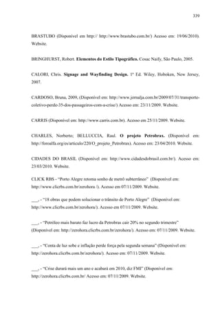 339
BRASTUBO (Disponível em http:// http://www.brastubo.com.br/) Acesso em: 19/06/2010).
Website.
BRINGHURST, Robert. Elementos do Estilo Tipográfico. Cosac Naify, São Paulo, 2005.
CALORI, Chris. Signage and Wayfinding Design. 1ª Ed. Wiley, Hoboken, New Jersey,
2007.
CARDOSO, Bruna, 2009, (Disponível em: http://www.jornalja.com.br/2009/07/31/transporte-
coletivo-perde-35-dos-passageiros-com-a-crise/) Acesso em: 23/11/2009. Website.
CARRIS (Disponível em: http://www.carris.com.br). Acesso em 25/11/2009. Website.
CHARLES, Norberto; BELLUCCIA, Raul. O projeto Petrobrax. (Disponível em:
http://foroalfa.org/es/articulo/220/O_projeto_Petrobrax). Acesso em: 23/04/2010. Website.
CIDADES DO BRASIL (Disponível em: http://www.cidadesdobrasil.com.br/). Acesso em:
23/03/2010. Website.
CLICK RBS - “Porto Alegre retoma sonho de metrô subterrâneo” (Disponível em:
http://www.clicrbs.com.br/zerohora /). Acesso em 07/11/2009. Website.
___, - “18 obras que podem solucionar o trânsito de Porto Alegre” (Disponível em:
http://www.clicrbs.com.br/zerohora/). Acesso em 07/11/2009. Website.
___, - “Petróleo mais barato faz lucro da Petrobras cair 20% no segundo trimestre”
(Disponível em: http://zerohora.clicrbs.com.br/zerohora/). Acesso em: 07/11/2009. Website.
___, - “Conta de luz sobe e inflação perde força pela segunda semana” (Disponível em:
http://zerohora.clicrbs.com.br/zerohora/). Acesso em: 07/11/2009. Website.
___, - “Crise durará mais um ano e acabará em 2010, diz FMI” (Disponível em:
http://zerohora.clicrbs.com.br/ Acesso em: 07/11/2009. Website.
 