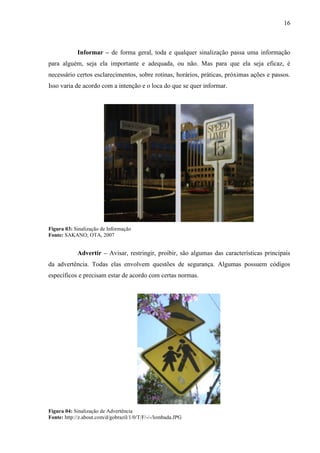 16
Informar – de forma geral, toda e qualquer sinalização passa uma informação
para alguém, seja ela importante e adequada, ou não. Mas para que ela seja eficaz, é
necessário certos esclarecimentos, sobre rotinas, horários, práticas, próximas ações e passos.
Isso varia de acordo com a intenção e o loca do que se quer informar.
Figura 03: Sinalização de Informação
Fonte: SAKANO; OTA, 2007
Advertir – Avisar, restringir, proibir, são algumas das características principais
da advertência. Todas elas envolvem questões de segurança. Algumas possuem códigos
específicos e precisam estar de acordo com certas normas.
Figura 04: Sinalização de Advertência
Fonte: http://z.about.com/d/gobrazil/1/0/T/F/-/-/lombada.JPG
 