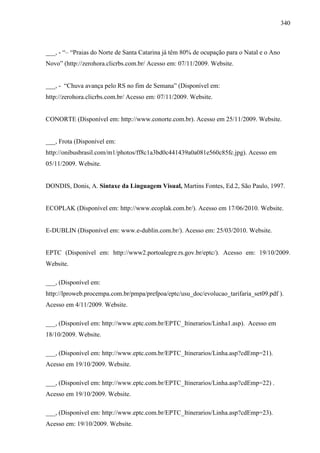 340
___, - “– “Praias do Norte de Santa Catarina já têm 80% de ocupação para o Natal e o Ano
Novo” (http://zerohora.clicrbs.com.br/ Acesso em: 07/11/2009. Website.
___, - “Chuva avança pelo RS no fim de Semana” (Disponível em:
http://zerohora.clicrbs.com.br/ Acesso em: 07/11/2009. Website.
CONORTE (Disponível em: http://www.conorte.com.br). Acesso em 25/11/2009. Website.
___, Frota (Disponível em:
http://onibusbrasil.com/m1/photos/ff8c1a3bd0c441439a0a081e560c85fc.jpg). Acesso em
05/11/2009. Website.
DONDIS, Donis, A. Sintaxe da Linguagem Visual, Martins Fontes, Ed.2, São Paulo, 1997.
ECOPLAK (Disponível em: http://www.ecoplak.com.br/). Acesso em 17/06/2010. Website.
E-DUBLIN (Disponível em: www.e-dublin.com.br/). Acesso em: 25/03/2010. Website.
EPTC (Disponível em: http://www2.portoalegre.rs.gov.br/eptc/). Acesso em: 19/10/2009.
Website.
___, (Disponível em:
http://lproweb.procempa.com.br/pmpa/prefpoa/eptc/usu_doc/evolucao_tarifaria_set09.pdf ).
Acesso em 4/11/2009. Website.
___, (Disponível em: http://www.eptc.com.br/EPTC_Itinerarios/Linha1.asp). Acesso em
18/10/2009. Website.
___, (Disponível em: http://www.eptc.com.br/EPTC_Itinerarios/Linha.asp?cdEmp=21).
Acesso em 19/10/2009. Website.
___, (Disponível em: http://www.eptc.com.br/EPTC_Itinerarios/Linha.asp?cdEmp=22) .
Acesso em 19/10/2009. Website.
___, (Disponível em: http://www.eptc.com.br/EPTC_Itinerarios/Linha.asp?cdEmp=23).
Acesso em: 19/10/2009. Website.
 