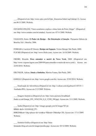 341
___, (Disponível em: http://www.eptc.com.br/Eptc_Itinerarios/linha3.asp?cdemp=2). Acesso
em 06/11/2009. Website.
ESTADÃO ONLINE “Fator econômico explica o ritmo lento de Porto Alegre” (Disponível
em: http://www.estadao.com.br/estadao). Acesso em: 07/11/2009. Website.
FAGGIANI, Katia. O Poder do Design – Da Ostentação à Emoção. Thesaurus Editora de
Brasília, Ed.1, Brasília, 2006.
FERRARA, Lucrécia D’Alessio. Design em Espaços. Textos Design, São Paulo, 2002.
FLICKR (Disponível em: http://www.flickr.com). Acesso em: 16/10/2009. Website.
FREIRE, Ricardo. Para entender o metrô de Nova York. 2009. (Disponível em:
http://www.viajenaviagem.com/2009/09/para-entender-o-metro-de-nova-york/). Acesso em:
22/03/2010. Website.
FRUTIGER, Adrian. Sinais e Símbolos. Martins Fontes, São Paulo, 2001.
GOOGLE (Disponível em: http://www.google.com.br). Acesso em: 22/03/2010. Website.
___, Sinalização de Advertência (Disponível em: http://z.about.com/d/gobrazil/1/0/T/F/-/-
/lombada.JPG). Acesso em 2/12/2009. Website.
___, Imagem ilustrativa (Disponível em: http://news-pictures.broadband-
finder.co.uk/Orange_959_18362194_0_0_12389_300.jpg). Acesso em: 5/11/2009. Website.
___, Saída (Disponível em: http://images.google.com.br/images?hl=pt-
BR&lr=&rlz=1G1GGLQ_PT-
RBR284&um=1&q=placas+de+exit&sa=N&start=20&ndsp=20). Acesso em: 17/11/2009.
Website.
___, Símbolo Gráfico (Disponível em: http://beta-
fernandes.blog.uol.com.br/images/pomba.jpg). Acesso em: 03/12/2009. Website.
 