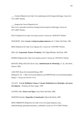 343
___, Tecidos (Disponível em: http://www.padraosign.com.br/images/tecido.jpg). Acesso em:
16/11/2009. Website.
___, Imagem dos Carros (Disponível em:
http://www.viacircular.com.br/novo/images/stories/comp/cor-unibus.jpg). Acesso em
05/11/2009. Website.
HULY (Disponível em: http://www.huly.com.br/). Acesso em: 20/06/2010. Website.
HURLBURT, Allen. Layout: o design da página impressa. Ed. 2, Nobel, São Paulo, 1986.
IBGE (Disponível em: http://www.ibge.gov.br/). Acesso em: 16/09/2009. Website.
IIDA, Itiro. Ergonomia: Projeto e Produção, 2 Ed, Edgard Blucher, São Paulo, 2005.
KOJIMA (Disponívelem: http://www.kojima.com.br/). Acesso em: 29/05/2010. Website.
KOTLER, Philip; KELLER, Kevin Lane, Administração de Marketing, 12. ed., São Paulo,
Pearson, 2005.
LASCANO, Ryan, Environmental Design, 2009
(Disponível em: <<http://www.arrowsandicons.com/2009/09/what-is-environmental-graphic-
design/>> Acesso em 24/10 às 13:51).
LEI 8279 – Uso do Mobiliário Urbano e Veículos Publicitários no Município e dá outras
Providências – Prefeitura de Porto Alegre, 1999.
LUPTON, Ellen. Pensar com Tipos, Cosac Naify, São Paulo, 2006.
MARTINS, Ricardo, Tipografia e Comunicação, Editora Rio Books, 2008
MEIO AMBIENTE (Disponível em: http://www.wwf.org.br/empresas_meio_
ambiente/porque_participar/consciencia_ ambiental). Acesso em: 07/11/2009. Website.
 