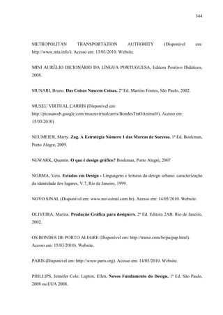 344
METROPOLITAN TRANSPORTATION AUTHORITY (Disponível em:
http://www.mta.info/). Acesso em: 13/03/2010. Website.
MINI AURÉLIO DICIONÁRIO DA LÍNGUA PORTUGUESA, Editora Positivo Didáticos,
2008.
MUNARI, Bruno. Das Coisas Nascem Coisas. 2º Ed. Martins Fontes, São Paulo, 2002.
MUSEU VIRTUAL CARRIS (Disponível em:
http://picasaweb.google.com/museuvirtualcarris/BondesTraOAnimal#). Acesso em:
15/03/2010)
NEUMEIER, Marty. Zag. A Estratégia Número 1 das Marcas de Sucesso. 1ª Ed. Bookman,
Porto Alegre, 2009.
NEWARK, Quentin. O que é design gráfico? Bookman, Porto Alegre, 2007
NOJIMA, Vera. Estudos em Design - Linguagens e leituras do design urbano: caracterização
da identidade dos lugares, V.7, Rio de Janeiro, 1999.
NOVO SINAL (Disponível em: www.novosinal.com.br). Acesso em: 14/05/2010. Website.
OLIVEIRA, Marina. Produção Gráfica para designers. 2ª Ed. Editora 2AB. Rio de Janeiro,
2002.
OS BONDES DE PORTO ALEGRE (Disponível em: http://tramz.com/br/pa/pap.html).
Acesso em: 15/03/2010). Website.
PARIS (Disponível em: http://www.paris.org). Acesso em: 14/05/2010. Website.
PHILLIPS, Jennifer Cole; Lupton, Ellen, Novos Fundamento do Design, 1ª Ed. São Paulo,
2008 ou EUA 2008.
 
