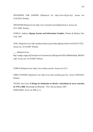 347
TRANSPORT FOR LONDON (Disponível em: http://www.tfl.gov.uk/). Acesso em:
21/03/2010. Website.
TRENSURB (Disponível em: http://www.trensurb.com.br/php/noticias/). Acesso em
29/11/2009. Website.
UEBELE, Andreas, Signage Systems and Information Graphics, Thames & Hudson, New
York, 2007.
UFSC, (Disponível em: http://producaoonline.org.br/index.php/rpo/article/viewFile/273/352).
Acesso em: 22/10/2009. Website.
___, (Disponível em:
http://redpgv.coppe.ufrj.br/arquivos/Concentracao%20Espacial%20e%20Mobilidade_BIGOLI
.pdf). Acesso em: 22/10/2009. Website.
UNIBUS (Disponível em: http://www.unibus.com.br). Acesso em 25/11.
URBS CURITIBA (Disponível em: http://www.urbs.curitiba.pr.gov.br). Acesso 20/04/2010.
Website.
VELHO, Ana Lúcia. O Design de sinalização no Brasil: a introdução de novos conceitos
de 1970 a 2000. Dissertação de Mestrado – PUC, Rio de Janeiro, 2007.
ZERO HORA. 20 set. de 2009, p. 21.
 