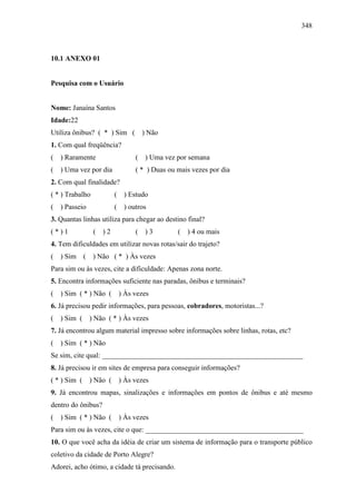348
10.1 ANEXO 01
Pesquisa com o Usuário
Nome: Janaína Santos
Idade:22
Utiliza ônibus? ( * ) Sim ( ) Não
1. Com qual freqüência?
( ) Raramente ( ) Uma vez por semana
( ) Uma vez por dia ( * ) Duas ou mais vezes por dia
2. Com qual finalidade?
( * ) Trabalho ( ) Estudo
( ) Passeio ( ) outros
3. Quantas linhas utiliza para chegar ao destino final?
( * ) 1 ( ) 2 ( ) 3 ( ) 4 ou mais
4. Tem dificuldades em utilizar novas rotas/sair do trajeto?
( ) Sim ( ) Não ( * ) Às vezes
Para sim ou às vezes, cite a dificuldade: Apenas zona norte.
5. Encontra informações suficiente nas paradas, ônibus e terminais?
( ) Sim ( * ) Não ( ) Às vezes
6. Já precisou pedir informações, para pessoas, cobradores, motoristas...?
( ) Sim ( ) Não ( * ) Às vezes
7. Já encontrou algum material impresso sobre informações sobre linhas, rotas, etc?
( ) Sim ( * ) Não
Se sim, cite qual: ________________________________________________________
8. Já precisou ir em sites de empresa para conseguir informações?
( * ) Sim ( ) Não ( ) Às vezes
9. Já encontrou mapas, sinalizações e informações em pontos de ônibus e até mesmo
dentro do ônibus?
( ) Sim ( * ) Não ( ) Às vezes
Para sim ou às vezes, cite o que: ____________________________________________
10. O que você acha da idéia de criar um sistema de informação para o transporte público
coletivo da cidade de Porto Alegre?
Adorei, acho ótimo, a cidade tá precisando.
 