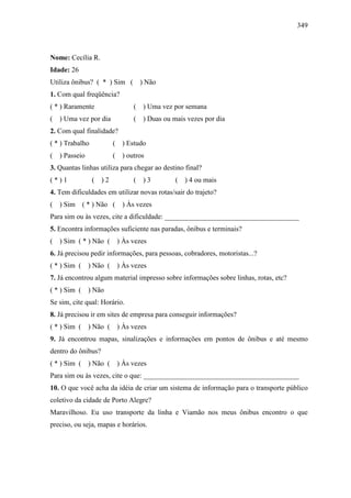 349
Nome: Cecília R.
Idade: 26
Utiliza ônibus? ( * ) Sim ( ) Não
1. Com qual freqüência?
( * ) Raramente ( ) Uma vez por semana
( ) Uma vez por dia ( ) Duas ou mais vezes por dia
2. Com qual finalidade?
( * ) Trabalho ( ) Estudo
( ) Passeio ( ) outros
3. Quantas linhas utiliza para chegar ao destino final?
( * ) 1 ( ) 2 ( ) 3 ( ) 4 ou mais
4. Tem dificuldades em utilizar novas rotas/sair do trajeto?
( ) Sim ( * ) Não ( ) Às vezes
Para sim ou às vezes, cite a dificuldade: ______________________________________
5. Encontra informações suficiente nas paradas, ônibus e terminais?
( ) Sim ( * ) Não ( ) Às vezes
6. Já precisou pedir informações, para pessoas, cobradores, motoristas...?
( * ) Sim ( ) Não ( ) Às vezes
7. Já encontrou algum material impresso sobre informações sobre linhas, rotas, etc?
( * ) Sim ( ) Não
Se sim, cite qual: Horário.
8. Já precisou ir em sites de empresa para conseguir informações?
( * ) Sim ( ) Não ( ) Às vezes
9. Já encontrou mapas, sinalizações e informações em pontos de ônibus e até mesmo
dentro do ônibus?
( * ) Sim ( ) Não ( ) Às vezes
Para sim ou às vezes, cite o que: ____________________________________________
10. O que você acha da idéia de criar um sistema de informação para o transporte público
coletivo da cidade de Porto Alegre?
Maravilhoso. Eu uso transporte da linha e Viamão nos meus ônibus encontro o que
preciso, ou seja, mapas e horários.
 