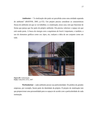 17
Ambientar – “A sinalização não pode ser percebida como uma entidade separada
do ambiente” (BASTOS, 2003, p.132). Um projeto precisa considerar as características
físicas do ambiente em que se vai trabalhar, e a sinalização, nesse caso, tem que funcionar de
forma que pareça que faz parte do próprio ambiente. Ela precisa valorizar o espaço em que
está sendo posta. A busca da sinergia com a arquitetura do local é importante, e também, o
uso de elementos gráficos como cor, tipos, etc, realçam a idéia de um conjunto como um
todo.
Figura 05: Ambientação
Fonte: SAKANO; OTA, 2007
Particularizar – cada ambiente possui sua particularidade. Os prédios de grandes
empresas, por exemplo, fazem parte da identidade da própria. O projeto de sinalização tem
que proporcionar uma personalidade para os espaços de acordo com a particularidade de cada
instituição.
 