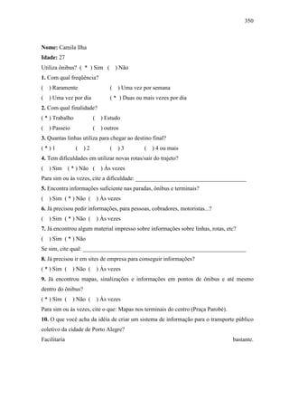 350
Nome: Camila Ilha
Idade: 27
Utiliza ônibus? ( * ) Sim ( ) Não
1. Com qual freqüência?
( ) Raramente ( ) Uma vez por semana
( ) Uma vez por dia ( * ) Duas ou mais vezes por dia
2. Com qual finalidade?
( * ) Trabalho ( ) Estudo
( ) Passeio ( ) outros
3. Quantas linhas utiliza para chegar ao destino final?
( * ) 1 ( ) 2 ( ) 3 ( ) 4 ou mais
4. Tem dificuldades em utilizar novas rotas/sair do trajeto?
( ) Sim ( * ) Não ( ) Às vezes
Para sim ou às vezes, cite a dificuldade: ______________________________________
5. Encontra informações suficiente nas paradas, ônibus e terminais?
( ) Sim ( * ) Não ( ) Às vezes
6. Já precisou pedir informações, para pessoas, cobradores, motoristas...?
( ) Sim ( * ) Não ( ) Às vezes
7. Já encontrou algum material impresso sobre informações sobre linhas, rotas, etc?
( ) Sim ( * ) Não
Se sim, cite qual: ________________________________________________________
8. Já precisou ir em sites de empresa para conseguir informações?
( * ) Sim ( ) Não ( ) Às vezes
9. Já encontrou mapas, sinalizações e informações em pontos de ônibus e até mesmo
dentro do ônibus?
( * ) Sim ( ) Não ( ) Às vezes
Para sim ou às vezes, cite o que: Mapas nos terminais do centro (Praça Parobé).
10. O que você acha da idéia de criar um sistema de informação para o transporte público
coletivo da cidade de Porto Alegre?
Facilitaria bastante.
 