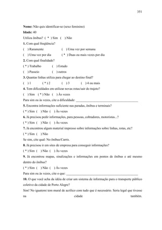 351
Nome: Não quis identificar-se (sexo feminino)
Idade: 40
Utiliza ônibus? ( * ) Sim ( ) Não
1. Com qual freqüência?
( ) Raramente ( ) Uma vez por semana
( ) Uma vez por dia ( * ) Duas ou mais vezes por dia
2. Com qual finalidade?
( * ) Trabalho ( ) Estudo
( ) Passeio ( ) outros
3. Quantas linhas utiliza para chegar ao destino final?
( ) 1 ( * ) 2 ( ) 3 ( ) 4 ou mais
4. Tem dificuldades em utilizar novas rotas/sair do trajeto?
( ) Sim ( * ) Não ( ) Às vezes
Para sim ou às vezes, cite a dificuldade: ______________________________________
5. Encontra informações suficiente nas paradas, ônibus e terminais?
( * ) Sim ( ) Não ( ) Às vezes
6. Já precisou pedir informações, para pessoas, cobradores, motoristas...?
( * ) Sim ( ) Não ( ) Às vezes
7. Já encontrou algum material impresso sobre informações sobre linhas, rotas, etc?
( * ) Sim ( ) Não
Se sim, cite qual: No ônibus/Carris.
8. Já precisou ir em sites de empresa para conseguir informações?
( * ) Sim ( ) Não ( ) Às vezes
9. Já encontrou mapas, sinalizações e informações em pontos de ônibus e até mesmo
dentro do ônibus?
( * ) Sim ( ) Não ( ) Às vezes
Para sim ou às vezes, cite o que: ____________________________________________
10. O que você acha da idéia de criar um sistema de informação para o transporte público
coletivo da cidade de Porto Alegre?
Sim! No iguatemi tem mural de acrílico com tudo que é necessário. Seria legal que tivesse
na cidade também.
 