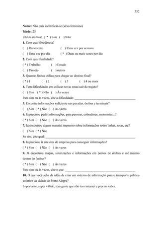 352
Nome: Não quis identificar-se (sexo feminino)
Idade: 25
Utiliza ônibus? ( * ) Sim ( ) Não
1. Com qual freqüência?
( ) Raramente ( ) Uma vez por semana
( ) Uma vez por dia ( * ) Duas ou mais vezes por dia
2. Com qual finalidade?
( * ) Trabalho ( ) Estudo
( ) Passeio ( ) outros
3. Quantas linhas utiliza para chegar ao destino final?
( * ) 1 ( ) 2 ( ) 3 ( ) 4 ou mais
4. Tem dificuldades em utilizar novas rotas/sair do trajeto?
( ) Sim ( * ) Não ( ) Às vezes
Para sim ou às vezes, cite a dificuldade: ______________________________________
5. Encontra informações suficiente nas paradas, ônibus e terminais?
( ) Sim ( * ) Não ( ) Às vezes
6. Já precisou pedir informações, para pessoas, cobradores, motoristas...?
( * ) Sim ( ) Não ( ) Às vezes
7. Já encontrou algum material impresso sobre informações sobre linhas, rotas, etc?
( ) Sim ( * ) Não
Se sim, cite qual: ________________________________________________________
8. Já precisou ir em sites de empresa para conseguir informações?
( * ) Sim ( ) Não ( ) Às vezes
9. Já encontrou mapas, sinalizações e informações em pontos de ônibus e até mesmo
dentro do ônibus?
( * ) Sim ( ) Não ( ) Às vezes
Para sim ou às vezes, cite o que: ____________________________________________
10. O que você acha da idéia de criar um sistema de informação para o transporte público
coletivo da cidade de Porto Alegre?
Importante, super válido, tem gente que não tem internet e precisa saber.
 