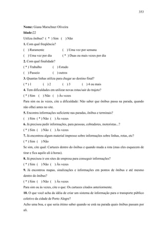 353
Nome: Giana Marschner Oliveira
Idade:22
Utiliza ônibus? ( * ) Sim ( ) Não
1. Com qual freqüência?
( ) Raramente ( ) Uma vez por semana
( ) Uma vez por dia ( * ) Duas ou mais vezes por dia
2. Com qual finalidade?
( * ) Trabalho ( ) Estudo
( ) Passeio ( ) outros
3. Quantas linhas utiliza para chegar ao destino final?
( * ) 1 ( ) 2 ( ) 3 ( ) 4 ou mais
4. Tem dificuldades em utilizar novas rotas/sair do trajeto?
( * ) Sim ( ) Não ( ) Às vezes
Para sim ou às vezes, cite a dificuldade: Não saber que ônibus passa na parada, quando
não olhei antes no site.
5. Encontra informações suficiente nas paradas, ônibus e terminais?
( ) Sim ( * ) Não ( ) Às vezes
6. Já precisou pedir informações, para pessoas, cobradores, motoristas...?
( * ) Sim ( ) Não ( ) Às vezes
7. Já encontrou algum material impresso sobre informações sobre linhas, rotas, etc?
( * ) Sim ( ) Não
Se sim, cite qual: Cartazes dentro do ônibus e quando muda a rota (mas eles esquecem de
tirar e fica aquilo ali à horas).
8. Já precisou ir em sites de empresa para conseguir informações?
( * ) Sim ( ) Não ( ) Às vezes
9. Já encontrou mapas, sinalizações e informações em pontos de ônibus e até mesmo
dentro do ônibus?
( * ) Sim ( ) Não ( ) Às vezes
Para sim ou às vezes, cite o que: Os cartazes citados anteriormente.
10. O que você acha da idéia de criar um sistema de informação para o transporte público
coletivo da cidade de Porto Alegre?
Acho uma boa, e que seria ótimo saber quando se está na parada quais ônibus passam por
ali.
 