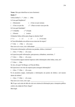 354
Nome: Não quis identificar-se (sexo feminino)
Idade:27
Utiliza ônibus? ( * ) Sim ( ) Não
1. Com qual freqüência?
( ) Raramente ( ) Uma vez por semana
( ) Uma vez por dia ( * ) Duas ou mais vezes por dia
2. Com qual finalidade?
( * ) Trabalho ( * ) Estudo
( ) Passeio ( ) outros
3. Quantas linhas utiliza para chegar ao destino final?
( * ) 1 ( ) 2 ( ) 3 ( ) 4 ou mais
4. Tem dificuldades em utilizar novas rotas/sair do trajeto?
( * ) Sim ( ) Não ( ) Às vezes
Para sim ou às vezes, cite a dificuldade: ______________________________________
5. Encontra informações suficiente nas paradas, ônibus e terminais?
( ) Sim ( * ) Não ( ) Às vezes
6. Já precisou pedir informações, para pessoas, cobradores, motoristas...?
( * ) Sim ( ) Não ( ) Às vezes
7. Já encontrou algum material impresso sobre informações sobre linhas, rotas, etc?
( * ) Sim ( ) Não
Se sim, cite qual: Na Borges, no Praia de Belas.
8. Já precisou ir em sites de empresa para conseguir informações?
( ) Sim ( * ) Não ( ) Às vezes
9. Já encontrou mapas, sinalizações e informações em pontos de ônibus e até mesmo
dentro do ônibus?
( ) Sim ( * ) Não ( ) Às vezes
Para sim ou às vezes, cite o que: ____________________________________________
10. O que você acha da idéia de criar um sistema de informação para o transporte público
coletivo da cidade de Porto Alegre?
Bem legal.
 