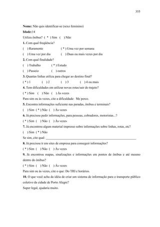 355
Nome: Não quis identificar-se (sexo feminino)
Idade:14
Utiliza ônibus? ( * ) Sim ( ) Não
1. Com qual freqüência?
( ) Raramente ( * ) Uma vez por semana
( ) Uma vez por dia ( ) Duas ou mais vezes por dia
2. Com qual finalidade?
( ) Trabalho ( * ) Estudo
( ) Passeio ( ) outros
3. Quantas linhas utiliza para chegar ao destino final?
( * ) 1 ( ) 2 ( ) 3 ( ) 4 ou mais
4. Tem dificuldades em utilizar novas rotas/sair do trajeto?
( * ) Sim ( ) Não ( ) Às vezes
Para sim ou às vezes, cite a dificuldade: Me perco.
5. Encontra informações suficiente nas paradas, ônibus e terminais?
( ) Sim ( * ) Não ( ) Às vezes
6. Já precisou pedir informações, para pessoas, cobradores, motoristas...?
( * ) Sim ( ) Não ( ) Às vezes
7. Já encontrou algum material impresso sobre informações sobre linhas, rotas, etc?
( ) Sim ( * ) Não
Se sim, cite qual: ________________________________________________________
8. Já precisou ir em sites de empresa para conseguir informações?
( * ) Sim ( ) Não ( ) Às vezes
9. Já encontrou mapas, sinalizações e informações em pontos de ônibus e até mesmo
dentro do ônibus?
( * ) Sim ( ) Não ( ) Às vezes
Para sim ou às vezes, cite o que: Do TRI e horários.
10. O que você acha da idéia de criar um sistema de informação para o transporte público
coletivo da cidade de Porto Alegre?
Super legal, ajudaria muito.
 