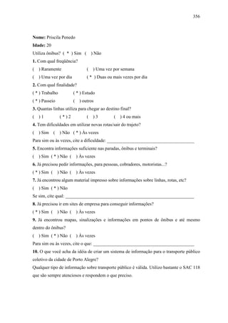 356
Nome: Priscila Penedo
Idade: 20
Utiliza ônibus? ( * ) Sim ( ) Não
1. Com qual freqüência?
( ) Raramente ( ) Uma vez por semana
( ) Uma vez por dia ( * ) Duas ou mais vezes por dia
2. Com qual finalidade?
( * ) Trabalho ( * ) Estudo
( * ) Passeio ( ) outros
3. Quantas linhas utiliza para chegar ao destino final?
( ) 1 ( * ) 2 ( ) 3 ( ) 4 ou mais
4. Tem dificuldades em utilizar novas rotas/sair do trajeto?
( ) Sim ( ) Não ( * ) Às vezes
Para sim ou às vezes, cite a dificuldade: ______________________________________
5. Encontra informações suficiente nas paradas, ônibus e terminais?
( ) Sim ( * ) Não ( ) Às vezes
6. Já precisou pedir informações, para pessoas, cobradores, motoristas...?
( * ) Sim ( ) Não ( ) Às vezes
7. Já encontrou algum material impresso sobre informações sobre linhas, rotas, etc?
( ) Sim ( * ) Não
Se sim, cite qual: ________________________________________________________
8. Já precisou ir em sites de empresa para conseguir informações?
( * ) Sim ( ) Não ( ) Às vezes
9. Já encontrou mapas, sinalizações e informações em pontos de ônibus e até mesmo
dentro do ônibus?
( ) Sim ( * ) Não ( ) Às vezes
Para sim ou às vezes, cite o que: ____________________________________________
10. O que você acha da idéia de criar um sistema de informação para o transporte público
coletivo da cidade de Porto Alegre?
Qualquer tipo de informação sobre transporte público é válida. Utilizo bastante o SAC 118
que são sempre atenciosos e respondem o que preciso.
 