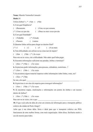 357
Nome: Mariele Tortorella Consuelo
Idade:18
Utiliza ônibus? ( * ) Sim ( ) Não
1. Com qual freqüência?
( ) Raramente ( ) Uma vez por semana
( * ) Uma vez por dia ( ) Duas ou mais vezes por dia
2. Com qual finalidade?
( ) Trabalho ( * ) Estudo
( ) Passeio ( ) outros
3. Quantas linhas utiliza para chegar ao destino final?
( * ) 1 ( ) 2 ( ) 3 ( ) 4 ou mais
4. Tem dificuldades em utilizar novas rotas/sair do trajeto?
( ) Sim ( ) Não ( * ) Às vezes
Para sim ou às vezes, cite a dificuldade: Não saber qual linha pegar.
5. Encontra informações suficiente nas paradas, ônibus e terminais?
( ) Sim ( * ) Não ( ) Às vezes
6. Já precisou pedir informações, para pessoas, cobradores, motoristas...?
( * ) Sim ( ) Não ( ) Às vezes
7. Já encontrou algum material impresso sobre informações sobre linhas, rotas, etc?
( ) Sim ( * ) Não
Se sim, cite qual: ________________________________________________________
8. Já precisou ir em sites de empresa para conseguir informações?
( ) Sim ( ) Não ( * ) Às vezes
9. Já encontrou mapas, sinalizações e informações em pontos de ônibus e até mesmo
dentro do ônibus?
( ) Sim ( * ) Não ( ) Às vezes
Para sim ou às vezes, cite o que: ____________________________________________
10. O que você acha da idéia de criar um sistema de informação para o transporte público
coletivo da cidade de Porto Alegre?
Acho que é ma ótima idéia. Seria o ideal para que o transporte coletivo em POA
funcionasse de uma melhor forma, com mais organização. Além disso, facilitaria muito o
uso do mesmo para todos.
 