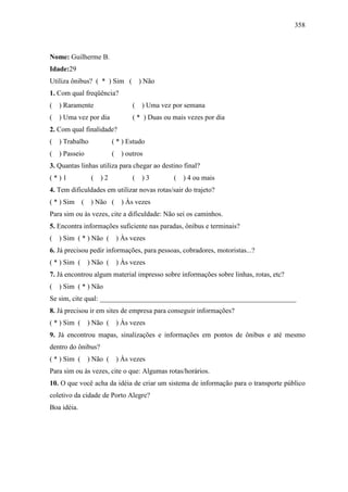 358
Nome: Guilherme B.
Idade:29
Utiliza ônibus? ( * ) Sim ( ) Não
1. Com qual freqüência?
( ) Raramente ( ) Uma vez por semana
( ) Uma vez por dia ( * ) Duas ou mais vezes por dia
2. Com qual finalidade?
( ) Trabalho ( * ) Estudo
( ) Passeio ( ) outros
3. Quantas linhas utiliza para chegar ao destino final?
( * ) 1 ( ) 2 ( ) 3 ( ) 4 ou mais
4. Tem dificuldades em utilizar novas rotas/sair do trajeto?
( * ) Sim ( ) Não ( ) Às vezes
Para sim ou às vezes, cite a dificuldade: Não sei os caminhos.
5. Encontra informações suficiente nas paradas, ônibus e terminais?
( ) Sim ( * ) Não ( ) Às vezes
6. Já precisou pedir informações, para pessoas, cobradores, motoristas...?
( * ) Sim ( ) Não ( ) Às vezes
7. Já encontrou algum material impresso sobre informações sobre linhas, rotas, etc?
( ) Sim ( * ) Não
Se sim, cite qual: ________________________________________________________
8. Já precisou ir em sites de empresa para conseguir informações?
( * ) Sim ( ) Não ( ) Às vezes
9. Já encontrou mapas, sinalizações e informações em pontos de ônibus e até mesmo
dentro do ônibus?
( * ) Sim ( ) Não ( ) Às vezes
Para sim ou às vezes, cite o que: Algumas rotas/horários.
10. O que você acha da idéia de criar um sistema de informação para o transporte público
coletivo da cidade de Porto Alegre?
Boa idéia.
 