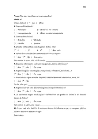 359
Nome: Não quis identificar-se (sexo masculino)
Idade: 42
Utiliza ônibus? ( * ) Sim ( ) Não
1. Com qual freqüência?
( ) Raramente ( * ) Uma vez por semana
( ) Uma vez por dia ( ) Duas ou mais vezes por dia
2. Com qual finalidade?
( ) Trabalho ( * ) Estudo
( * ) Passeio ( ) outros
3. Quantas linhas utiliza para chegar ao destino final?
( * ) 1 ( ) 2 ( ) 3 ( ) 4 ou mais
4. Tem dificuldades em utilizar novas rotas/sair do trajeto?
( ) Sim ( * ) Não ( ) Às vezes
Para sim ou às vezes, cite a dificuldade: ______________________________________
5. Encontra informações suficiente nas paradas, ônibus e terminais?
( ) Sim ( * ) Não ( ) Às vezes
6. Já precisou pedir informações, para pessoas, cobradores, motoristas...?
( * ) Sim ( ) Não ( ) Às vezes
7. Já encontrou algum material impresso sobre informações sobre linhas, rotas, etc?
( ) Sim ( * ) Não
Se sim, cite qual: ________________________________________________________
8. Já precisou ir em sites de empresa para conseguir informações?
( ) Sim ( * ) Não ( ) Às vezes
9. Já encontrou mapas, sinalizações e informações em pontos de ônibus e até mesmo
dentro do ônibus?
( ) Sim ( * ) Não ( ) Às vezes
Para sim ou às vezes, cite o que: ____________________________________________
10. O que você acha da idéia de criar um sistema de informação para o transporte público
coletivo da cidade de Porto Alegre?
Interessante.
 