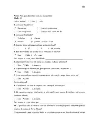 361
Nome: Não quis identificar-se (sexo masculino)
Idade: 61
Utiliza ônibus? ( * ) Sim ( ) Não
1. Com qual freqüência?
( * ) Raramente ( ) Uma vez por semana
( ) Uma vez por dia ( ) Duas ou mais vezes por dia
2. Com qual finalidade?
( ) Trabalho ( ) Estudo
( * ) Passeio ( * ) outros – coisas a fazer.
3. Quantas linhas utiliza para chegar ao destino final?
( ) 1 ( ) 2 ( ) 3 ( ) 4 ou mais
4. Tem dificuldades em utilizar novas rotas/sair do trajeto?
( * ) Sim ( ) Não ( ) Às vezes
Para sim ou às vezes, cite a dificuldade: ______________________________________
5. Encontra informações suficiente nas paradas, ônibus e terminais?
( ) Sim ( * ) Não ( ) Às vezes
6. Já precisou pedir informações, para pessoas, cobradores, motoristas...?
( * ) Sim ( ) Não ( ) Às vezes
7. Já encontrou algum material impresso sobre informações sobre linhas, rotas, etc?
( ) Sim ( * ) Não
Se sim, cite qual: ________________________________________________________
8. Já precisou ir em sites de empresa para conseguir informações?
( ) Sim ( * ) Não ( ) Às vezes
9. Já encontrou mapas, sinalizações e informações em pontos de ônibus e até mesmo
dentro do ônibus?
( ) Sim ( * ) Não ( ) Às vezes
Para sim ou às vezes, cite o que: ____________________________________________
10. O que você acha da idéia de criar um sistema de informação para o transporte público
coletivo da cidade de Porto Alegre?
(Esta pessoa não pode responder todas as perguntas porque a sua linha já estava de saída).
 