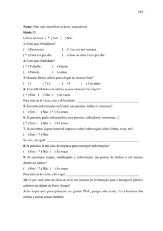 362
Nome: Não quis identificar-se (sexo masculino)
Idade:55
Utiliza ônibus? ( * ) Sim ( ) Não
1. Com qual freqüência?
( ) Raramente ( ) Uma vez por semana
( * ) Uma vez por dia ( ) Duas ou mais vezes por dia
2. Com qual finalidade?
( * ) Trabalho ( ) Estudo
( ) Passeio ( ) outros
3. Quantas linhas utiliza para chegar ao destino final?
( ) 1 ( * ) 2 ( ) 3 ( ) 4 ou mais
4. Tem dificuldades em utilizar novas rotas/sair do trajeto?
( * ) Sim ( ) Não ( ) Às vezes
Para sim ou às vezes, cite a dificuldade: ______________________________________
5. Encontra informações suficiente nas paradas, ônibus e terminais?
( ) Sim ( ) Não ( * ) Às vezes
6. Já precisou pedir informações, para pessoas, cobradores, motoristas...?
( * ) Sim ( ) Não ( ) Às vezes
7. Já encontrou algum material impresso sobre informações sobre linhas, rotas, etc?
( ) Sim ( * ) Não
Se sim, cite qual: ________________________________________________________
8. Já precisou ir em sites de empresa para conseguir informações?
( ) Sim ( * ) Não ( ) Às vezes
9. Já encontrou mapas, sinalizações e informações em pontos de ônibus e até mesmo
dentro do ônibus?
( ) Sim ( * ) Não ( ) Às vezes
Para sim ou às vezes, cite o que: ____________________________________________
10. O que você acha da idéia de criar um sistema de informação para o transporte público
coletivo da cidade de Porto Alegre?
Acho importante principalmente na grande POA, porque não existe. Falta horários dos
ônibus e outras coisas também.
 