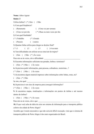 363
Nome: Athos Aguiar
Idade:23
Utiliza ônibus? ( * ) Sim ( ) Não
1. Com qual freqüência?
( ) Raramente ( ) Uma vez por semana
( ) Uma vez por dia ( * ) Duas ou mais vezes por dia
2. Com qual finalidade?
( * ) Trabalho ( * ) Estudo
( ) Passeio ( ) outros
3. Quantas linhas utiliza para chegar ao destino final?
( * ) 1 ( ) 2 ( ) 3 ( ) 4 ou mais
4. Tem dificuldades em utilizar novas rotas/sair do trajeto?
( ) Sim ( ) Não ( * ) Às vezes
Para sim ou às vezes, cite a dificuldade: ______________________________________
5. Encontra informações suficiente nas paradas, ônibus e terminais?
( ) Sim ( * ) Não ( ) Às vezes
6. Já precisou pedir informações, para pessoas, cobradores, motoristas...?
( * ) Sim ( ) Não ( ) Às vezes
7. Já encontrou algum material impresso sobre informações sobre linhas, rotas, etc?
( ) Sim ( * ) Não
Se sim, cite qual: ________________________________________________________
8. Já precisou ir em sites de empresa para conseguir informações?
( * ) Sim ( ) Não ( ) Às vezes
9. Já encontrou mapas, sinalizações e informações em pontos de ônibus e até mesmo
dentro do ônibus?
( ) Sim ( ) Não ( * ) Às vezes
Para sim ou às vezes, cite o que: ____________________________________________
10. O que você acha da idéia de criar um sistema de informação para o transporte público
coletivo da cidade de Porto Alegre?
Acredito que é muito necessário e que não seria de difícil execução, visto que o sistema de
transporte públcio de Porto Alegre é dos mais organizados do Brasil.
 