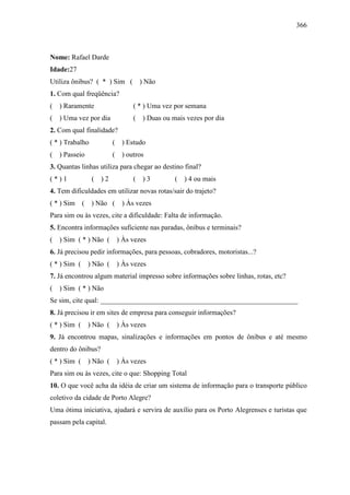 366
Nome: Rafael Darde
Idade:27
Utiliza ônibus? ( * ) Sim ( ) Não
1. Com qual freqüência?
( ) Raramente ( * ) Uma vez por semana
( ) Uma vez por dia ( ) Duas ou mais vezes por dia
2. Com qual finalidade?
( * ) Trabalho ( ) Estudo
( ) Passeio ( ) outros
3. Quantas linhas utiliza para chegar ao destino final?
( * ) 1 ( ) 2 ( ) 3 ( ) 4 ou mais
4. Tem dificuldades em utilizar novas rotas/sair do trajeto?
( * ) Sim ( ) Não ( ) Às vezes
Para sim ou às vezes, cite a dificuldade: Falta de informação.
5. Encontra informações suficiente nas paradas, ônibus e terminais?
( ) Sim ( * ) Não ( ) Às vezes
6. Já precisou pedir informações, para pessoas, cobradores, motoristas...?
( * ) Sim ( ) Não ( ) Às vezes
7. Já encontrou algum material impresso sobre informações sobre linhas, rotas, etc?
( ) Sim ( * ) Não
Se sim, cite qual: ________________________________________________________
8. Já precisou ir em sites de empresa para conseguir informações?
( * ) Sim ( ) Não ( ) Às vezes
9. Já encontrou mapas, sinalizações e informações em pontos de ônibus e até mesmo
dentro do ônibus?
( * ) Sim ( ) Não ( ) Às vezes
Para sim ou às vezes, cite o que: Shopping Total
10. O que você acha da idéia de criar um sistema de informação para o transporte público
coletivo da cidade de Porto Alegre?
Uma ótima iniciativa, ajudará e servira de auxílio para os Porto Alegrenses e turistas que
passam pela capital.
 