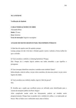 368
10.2 ANEXO 02
Verificação do Símbolo
CARACTERIZAÇÃO DO USUÁRIO
Alessandra Ribas
Idade: 22 anos
Sexo: feminino
Grau de instrução: Superior incompleto
ANÁLISE DO SIGNO GRÁFICO PARA TRANSPORTE PÚBLICO
1. Qual das três opções mais lhe agrada e porque.
Laranja, porque ele não é tão duro e fechado quanto o preto e salienta a forma melhor do
que o colorido.
2. Você considera o símbolo e o lettering harmônico? Porque.
Sim. Porque ele é simples legivel embora nao tenha entendido o que significa o
pictograma.
3. Voce consegue identificar conceitos e sentidos neste símbolo? Quais?
Indica direção, roda do onibus, vai pra vários caminhos, de uma area central, vai pra varios
lugares da cidade.
4. Você considera esse símbolo simples, legível e fácil de gravar?
Sim.
5. Acredita que a opção que escolheste possa ser utilizada como identificação para o
sistema de transporte público de Porto Alegre?
Acho complicado mudar assim tao bruscamente, poderia ser mudado assim
progressivamente. Porque hoje as paradas tem o simbolo do onibus, e se muda pode ser
brusco. Mas se linkar com o onibusinho atual, entao ta beleza.
 