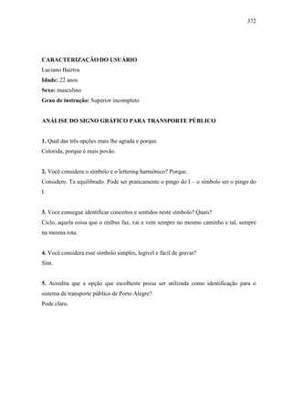372
CARACTERIZAÇÃO DO USUÁRIO
Luciano Bairros
Idade: 22 anos
Sexo: masculino
Grau de instrução: Superior incompleto
ANÁLISE DO SIGNO GRÁFICO PARA TRANSPORTE PÚBLICO
1. Qual das três opções mais lhe agrada e porque.
Colorida, porque é mais povão.
2. Você considera o símbolo e o lettering harmônico? Porque.
Considero. Ta equilibrado. Pode ser praticamente o pingo do I – o símbolo ser o pingo do
I.
3. Voce consegue identificar conceitos e sentidos neste símbolo? Quais?
Ciclo, aquela coisa que o onibus faz, vai e vem sempro no mesmo caminho e tal, sempre
na mesma rota.
4. Você considera esse símbolo simples, legível e fácil de gravar?
Sim.
5. Acredita que a opção que escolheste possa ser utilizada como identificação para o
sistema de transporte público de Porto Alegre?
Pode claro.
 