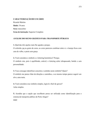 373
CARACTERIZAÇÃO DO USUÁRIO
Ricardo Martins
Idade: 34 anos
Sexo: masculino
Grau de instrução: Superior Completo
ANÁLISE DO SIGNO GRÁFICO PARA TRANSPORTE PÚBLICO
1. Qual das três opções mais lhe agrada e porque.
O colorido, pq eu gosto de cores, as cores parecem combinar entre si. o laranja ficou com
cara de velho, o preto sem graça.
2. Você considera o símbolo e o lettering harmônico? Porque.
O simbolo sim, pois é equilibrado, estável, o lettering achei ultrapassado, batido e sem
personalidade.
3. Voce consegue identificar conceitos e sentidos neste símbolo? Quais?
O simbolo me parece falar de direções e caminhos, e ao mesmo tempo parece sugerir um
alvo, uma meta.
4. Você considera esse símbolo simples, legível e fácil de gravar?
Acho simples.
5. Acredita que a opção que escolheste possa ser utilizada como identificação para o
sistema de transporte público de Porto Alegre?
SIM!
 