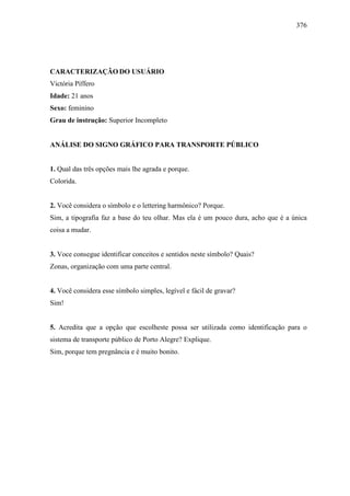376
CARACTERIZAÇÃO DO USUÁRIO
Victória Píffero
Idade: 21 anos
Sexo: feminino
Grau de instrução: Superior Incompleto
ANÁLISE DO SIGNO GRÁFICO PARA TRANSPORTE PÚBLICO
1. Qual das três opções mais lhe agrada e porque.
Colorida.
2. Você considera o símbolo e o lettering harmônico? Porque.
Sim, a tipografia faz a base do teu olhar. Mas ela é um pouco dura, acho que é a única
coisa a mudar.
3. Voce consegue identificar conceitos e sentidos neste símbolo? Quais?
Zonas, organização com uma parte central.
4. Você considera esse símbolo simples, legível e fácil de gravar?
Sim!
5. Acredita que a opção que escolheste possa ser utilizada como identificação para o
sistema de transporte público de Porto Alegre? Explique.
Sim, porque tem pregnância e é muito bonito.
 