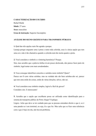 377
CARACTERIZAÇÃO DO USUÁRIO
Rafael Darde
Idade: 27 anos
Sexo: masculino
Grau de instrução: Superior Incompleto
ANÁLISE DO SIGNO GRÁFICO PARA TRANSPORTE PÚBLICO
1. Qual das três opções mais lhe agrada e porque.
Laranja porque enquanto uma é preta e outra toda colorida, essa é a única opção que tem
uma cor e não é tão chamativa quando a colorida nem tão morta quanto a preta.
2. Você considera o símbolo e o lettering harmônico? Porque.
Sim, mas acredito que a palavra ônibus tá um pouco deslocada, não parece fazer parte do
símbolo, legal tentar com mais arredondados.
3. Voce consegue identificar conceitos e sentidos neste símbolo? Quais?
Parece um O com várias setinhas, mas na verdade não são bem setinhas.não sei, parece
que tem uma união de coisas, união de várias direções, talvez, não sei.
4. Você considera esse símbolo simples, legível e fácil de gravar?
Considero sim. E interessante!
5. Acredita que a opção que escolheste possa ser utilizada como identificação para o
sistema de transporte público de Porto Alegre? Explique.
Lógico. Acho que deve se ter cuidado para que as pessoas entendam direito o que é, se é
uma parada se é um terminal, ou seja, lá o que for. Mas acho que se fizer uma referência
com o que é hoje em dia, não haverá problema.
 