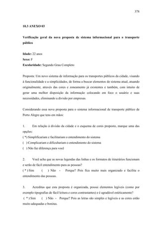 378
10.3 ANEXO 03
Verificação geral da nova proposta de sistema informacional para o transporte
público
Idade: 22 anos
Sexo: F
Escolaridade: Segundo Grau Completo
Proposta: Um novo sistema de informação para os transportes públicos da cidade, visando
à funcionalidade e a simplicidades, de forma a buscar elementos do sistema atual, atuando
originalmente, através das cores e zoneamento já existentes e também, com intuito de
gerar uma melhor disposição da informação colocando em foco o usuário e suas
necessidades, eliminando a divisão por empresas.
Considerando essa nova proposta para o sistema informacional de transporte público de
Porto Alegre que tens em mãos:
1. Em relação à divisão da cidade e o esquema de cores proposto, marque uma das
opções:
( *) Simplificariam e facilitariam o entendimento do sistema
( ) Complicariam e dificultariam o entendimento do sistema
( ) Não faz diferença para você
2. Você acha que as novas legendas das linhas e os formatos de itinerários funcionam
e serão de fácil entendimento para as pessoas?
( * ) Sim ( ) Não - Porque? Pois fica muito mais organizado e facilita o
entendimento das pessoas.
3. Acreditas que esta proposta é organizada, possui elementos legíveis (como por
exemplo tipografias de fácil leitura e cores contrastantes) e é agradável estéticamente?
( * ) Sim ( ) Não - Porque? Pois as letras são simples e legíveis e as cores estão
muito adequadas e bonitas.
 