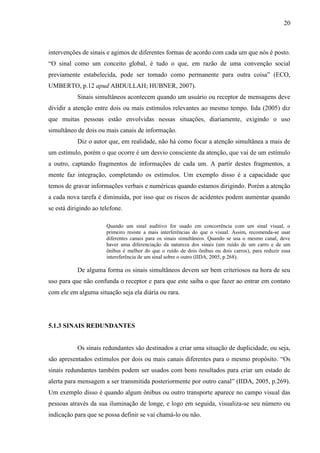 20
intervenções de sinais e agimos de diferentes formas de acordo com cada um que nós é posto.
“O sinal como um conceito global, é tudo o que, em razão de uma convenção social
previamente estabelecida, pode ser tomado como permanente para outra coisa” (ECO,
UMBERTO, p.12 apud ABDULLAH; HUBNER, 2007).
Sinais simultâneos acontecem quando um usuário ou receptor de mensagens deve
dividir a atenção entre dois ou mais estímulos relevantes ao mesmo tempo. Iida (2005) diz
que muitas pessoas estão envolvidas nessas situações, diariamente, exigindo o uso
simultâneo de dois ou mais canais de informação.
Diz o autor que, em realidade, não há como focar a atenção simultânea a mais de
um estímulo, porém o que ocorre é um desvio consciente da atenção, que vai de um estímulo
a outro, captando fragmentos de informações de cada um. A partir destes fragmentos, a
mente faz integração, completando os estímulos. Um exemplo disso é a capacidade que
temos de gravar informações verbais e numéricas quando estamos dirigindo. Porém a atenção
a cada nova tarefa é diminuída, por isso que os riscos de acidentes podem aumentar quando
se está dirigindo ao telefone.
Quando um sinal auditivo for usado em concorrência com um sinal visual, o
primeiro resiste a mais interferências do que o visual. Assim, recomenda-se usar
diferentes canais para os sinais simultâneos. Quando se usa o mesmo canal, deve
haver uma diferenciação da natureza dos sinais (um ruído de um carro e de um
ônibus é melhor do que o ruído de dois ônibus ou dois carros), para reduzir essa
intereferência de um sinal sobre o outro (IIDA, 2005, p.268).
De alguma forma os sinais simultâneos devem ser bem criteriosos na hora de seu
uso para que não confunda o receptor e para que este saiba o que fazer ao entrar em contato
com ele em alguma situação seja ela diária ou rara.
5.1.3 SINAIS REDUNDANTES
Os sinais redundantes são destinados a criar uma situação de duplicidade, ou seja,
são apresentados estímulos por dois ou mais canais diferentes para o mesmo propósito. “Os
sinais redundantes também podem ser usados com bons resultados para criar um estado de
alerta para mensagem a ser transmitida posteriormente por outro canal” (IIDA, 2005, p.269).
Um exemplo disso é quando algum ônibus ou outro transporte aparece no campo visual das
pessoas através da sua iluminação de longe, e logo em seguida, visualiza-se seu número ou
indicação para que se possa definir se vai chamá-lo ou não.
 