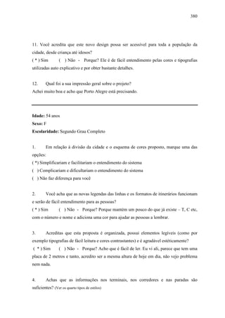 380
11. Você acredita que este novo design possa ser acessível para toda a população da
cidade, desde criança até idosos?
( * ) Sim ( ) Não - Porque? Ele é de fácil entendimento pelas cores e tipografias
utilizadas auto explicativo e por obter bastante detalhes.
12. Qual foi a sua impressão geral sobre o projeto?
Achei muito boa e acho que Porto Alegre está precisando.
Idade: 54 anos
Sexo: F
Escolaridade: Segundo Grau Completo
1. Em relação à divisão da cidade e o esquema de cores proposto, marque uma das
opções:
( *) Simplificariam e facilitariam o entendimento do sistema
( ) Complicariam e dificultariam o entendimento do sistema
( ) Não faz diferença para você
2. Você acha que as novas legendas das linhas e os formatos de itinerários funcionam
e serão de fácil entendimento para as pessoas?
( * ) Sim ( ) Não - Porque? Porque mantém um pouco do que já existe – T, C etc,
com o número e nome e adiciona uma cor para ajudar as pessoas a lembrar.
3. Acreditas que esta proposta é organizada, possui elementos legíveis (como por
exemplo tipografias de fácil leitura e cores contrastantes) e é agradável estéticamente?
( * ) Sim ( ) Não - Porque? Acho que é fácil de ler. Eu vi ali, parece que tem uma
placa de 2 metros e tanto, acredito ser a mesma altura de hoje em dia, não vejo problema
nem nada.
4. Achas que as informações nos terminais, nos corredores e nas paradas são
suficientes? (Ver os quarto tipos de estilos)
 