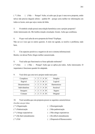 381
( * ) Sim ( ) Não - Porque? Acho, só acho que já que é uma nova proposta, então
talvez não preciso daquele ultimo – padrão 04 – porque seria melhor ter informações em
todos os locais, nem que seja o nome da linha.
5. O simbolo criado possui uma relação harmônica com o projeto proposto?
Achei interessante ele. Me lembra rotação circulação. Gostei. Acho que combinou.
6. O que você acha da nova proposta de frotas? Explique.
Não sei se é isso que os outros querem. A mim me agrada, se resolve o problema, tudo
bem.
7. Cite aspectos positivos e negativos do novo sistema informacional.
Bonito, vai deixar Porto Alegre melhor caracterizada.
8. Você acha que funcionaria se fosse aplicada realmente?
( * ) Sim ( ) Não - Porque? Acho que se aplica pra todos. Acho interessante. O
importante é funcionar quando for adaptada.
9. Você diria que este novo projeto tende mais para:
Complexo 1 2 3 4 5 Simples
Ilegível 1 2 3 4 5 Legível
Desarmonioso 1 2 3 4 5 Harmonioso
Individualista 1 2 3 4 5 Sociável
Inseguro 1 2 3 4 5 Seguro
Comum 1 2 3 4 5 Original
10. Você acredita que esta proposta possui as seguintes características:
(Escolher uma por linha).
( * ) Organização ( ) Desorganização
( * ) Padronização ( ) Não padronização
( * ) Atinge expectativas ( ) Não atinge expectativas
( * ) De fácil entendimento ( ) De difícil entendimento
( * ) Útil ( ) Dispensável/Desnecessário
 