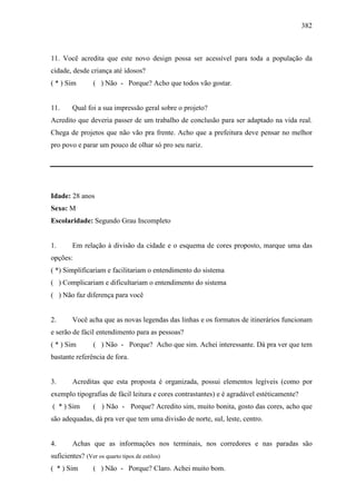 382
11. Você acredita que este novo design possa ser acessível para toda a população da
cidade, desde criança até idosos?
( * ) Sim ( ) Não - Porque? Acho que todos vão gostar.
11. Qual foi a sua impressão geral sobre o projeto?
Acredito que deveria passer de um trabalho de conclusão para ser adaptado na vida real.
Chega de projetos que não vão pra frente. Acho que a prefeitura deve pensar no melhor
pro povo e parar um pouco de olhar só pro seu nariz.
Idade: 28 anos
Sexo: M
Escolaridade: Segundo Grau Incompleto
1. Em relação à divisão da cidade e o esquema de cores proposto, marque uma das
opções:
( *) Simplificariam e facilitariam o entendimento do sistema
( ) Complicariam e dificultariam o entendimento do sistema
( ) Não faz diferença para você
2. Você acha que as novas legendas das linhas e os formatos de itinerários funcionam
e serão de fácil entendimento para as pessoas?
( * ) Sim ( ) Não - Porque? Acho que sim. Achei interessante. Dá pra ver que tem
bastante referência de fora.
3. Acreditas que esta proposta é organizada, possui elementos legíveis (como por
exemplo tipografias de fácil leitura e cores contrastantes) e é agradável estéticamente?
( * ) Sim ( ) Não - Porque? Acredito sim, muito bonita, gosto das cores, acho que
são adequadas, dá pra ver que tem uma divisão de norte, sul, leste, centro.
4. Achas que as informações nos terminais, nos corredores e nas paradas são
suficientes? (Ver os quarto tipos de estilos)
( * ) Sim ( ) Não - Porque? Claro. Achei muito bom.
 